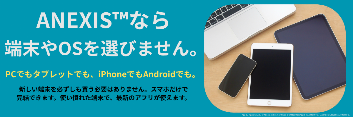 ANEXISなら端末やOSを選びません。PCでもタブレットでも、iPhoneでもAndroidでも。新しい端末を必ずしも買う必要はありません。スマホだけで完結できます。使い慣れた端末で、最新のアプリが使えます。